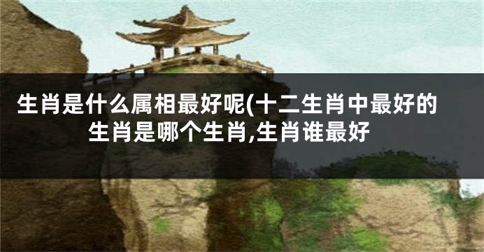 生肖是什么属相最好呢(十二生肖中最好的生肖是哪个生肖,生肖谁最好