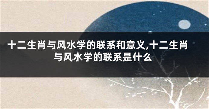 十二生肖与风水学的联系和意义,十二生肖与风水学的联系是什么