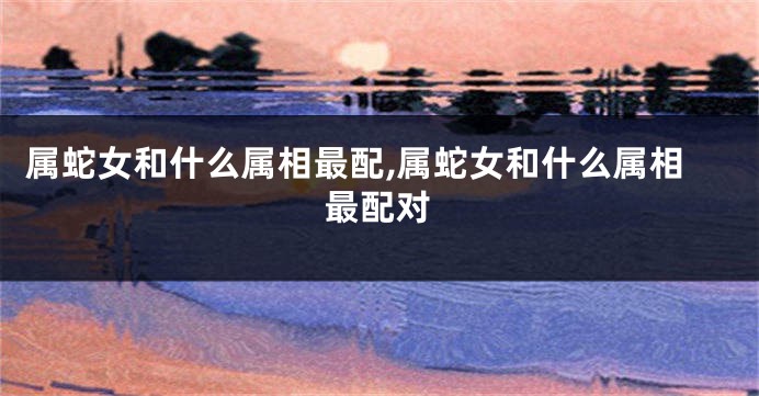 属蛇女和什么属相最配,属蛇女和什么属相最配对