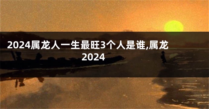 2024属龙人一生最旺3个人是谁,属龙 2024