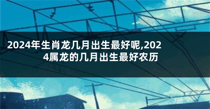 2024年生肖龙几月出生最好呢,2024属龙的几月出生最好农历