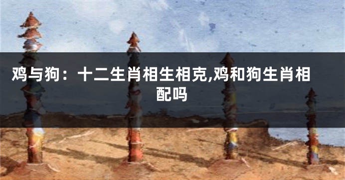 鸡与狗：十二生肖相生相克,鸡和狗生肖相配吗