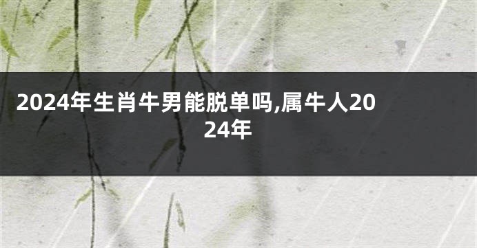 2024年生肖牛男能脱单吗,属牛人2024年