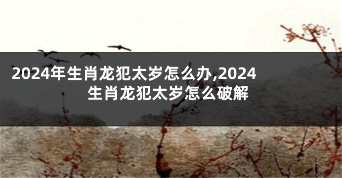 2024年生肖龙犯太岁怎么办,2024生肖龙犯太岁怎么破解