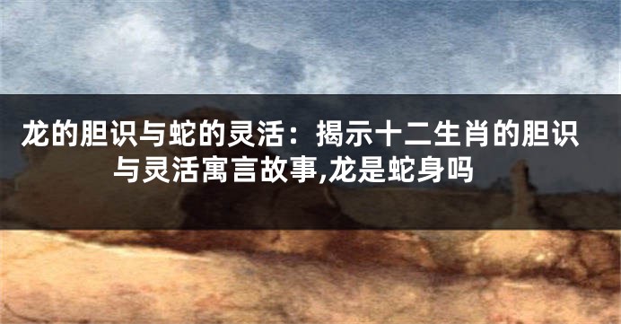 龙的胆识与蛇的灵活：揭示十二生肖的胆识与灵活寓言故事,龙是蛇身吗