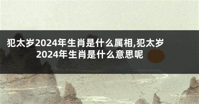 犯太岁2024年生肖是什么属相,犯太岁2024年生肖是什么意思呢