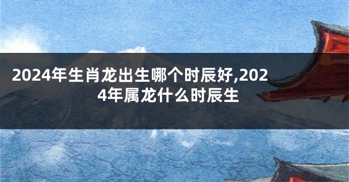 2024年生肖龙出生哪个时辰好,2024年属龙什么时辰生