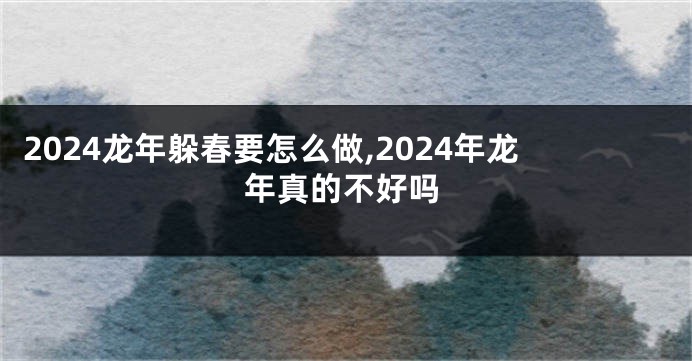 2024龙年躲春要怎么做,2024年龙年真的不好吗