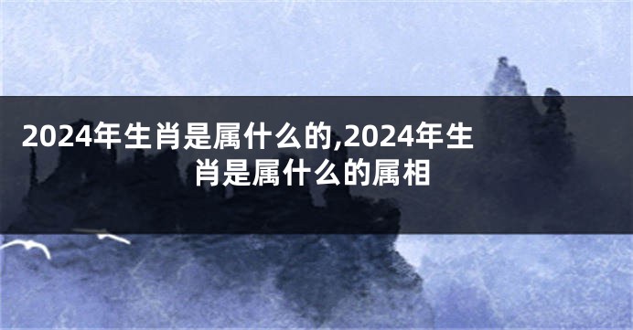 2024年生肖是属什么的,2024年生肖是属什么的属相
