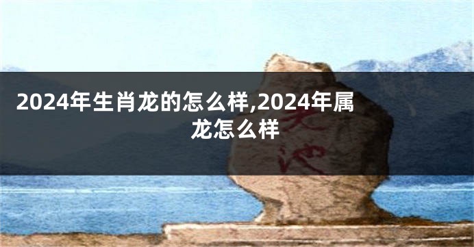 2024年生肖龙的怎么样,2024年属龙怎么样