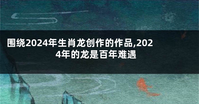 围绕2024年生肖龙创作的作品,2024年的龙是百年难遇