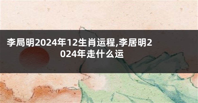 李局明2024年12生肖运程,李居明2024年走什么运