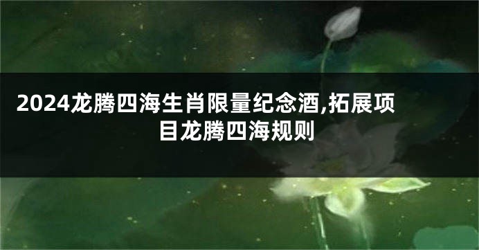 2024龙腾四海生肖限量纪念酒,拓展项目龙腾四海规则