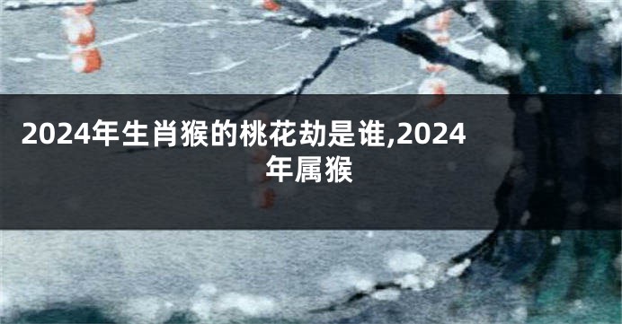 2024年生肖猴的桃花劫是谁,2024年属猴