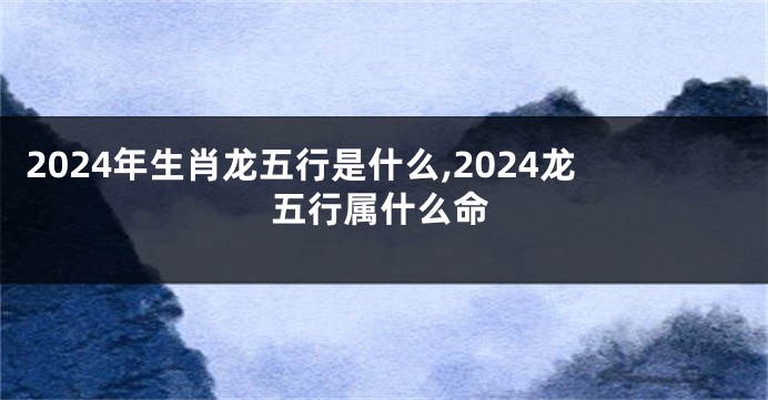 2024年生肖龙五行是什么,2024龙五行属什么命