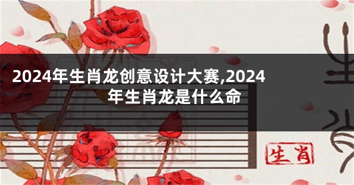 2024年生肖龙创意设计大赛,2024年生肖龙是什么命