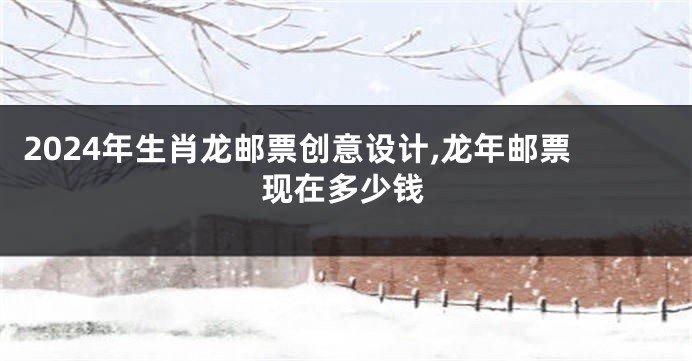 2024年生肖龙邮票创意设计,龙年邮票现在多少钱
