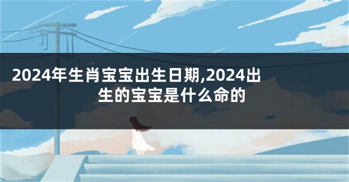 2024年生肖宝宝出生日期,2024出生的宝宝是什么命的