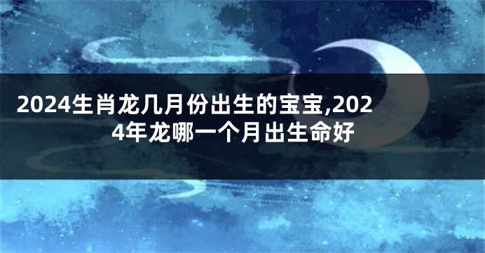 2024生肖龙几月份出生的宝宝,2024年龙哪一个月出生命好