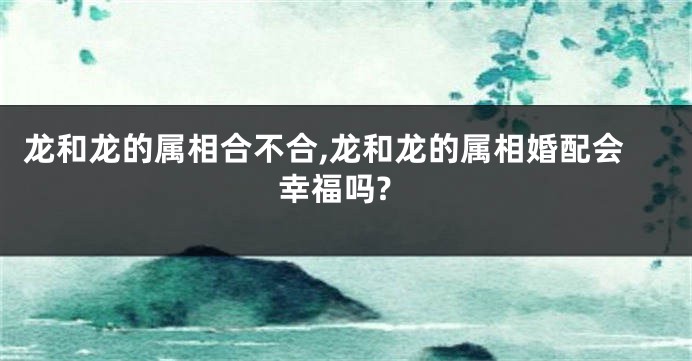 龙和龙的属相合不合,龙和龙的属相婚配会幸福吗?