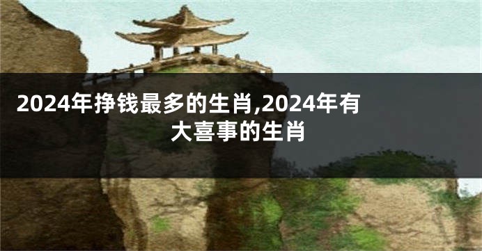 2024年挣钱最多的生肖,2024年有大喜事的生肖