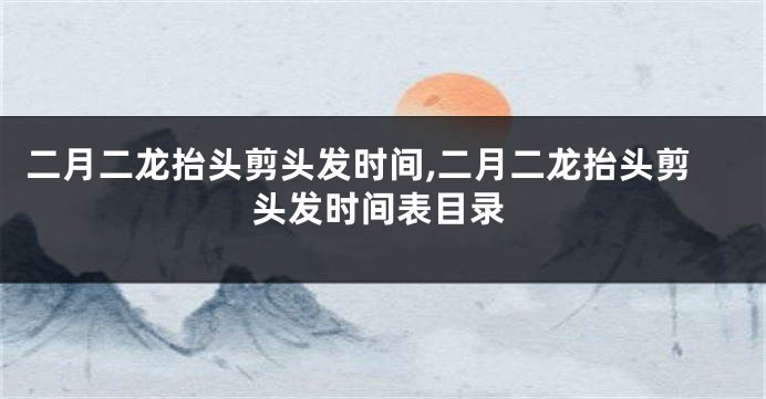 二月二龙抬头剪头发时间,二月二龙抬头剪头发时间表目录
