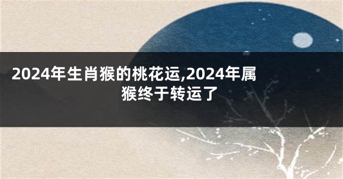 2024年生肖猴的桃花运,2024年属猴终于转运了