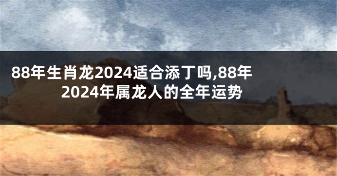 88年生肖龙2024适合添丁吗,88年2024年属龙人的全年运势