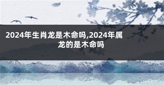 2024年生肖龙是木命吗,2024年属龙的是木命吗