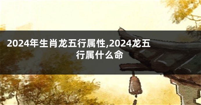 2024年生肖龙五行属性,2024龙五行属什么命