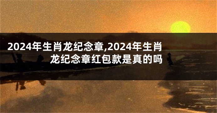 2024年生肖龙纪念章,2024年生肖龙纪念章红包款是真的吗
