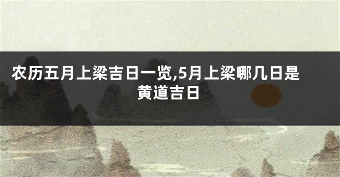 农历五月上梁吉日一览,5月上梁哪几日是黄道吉日