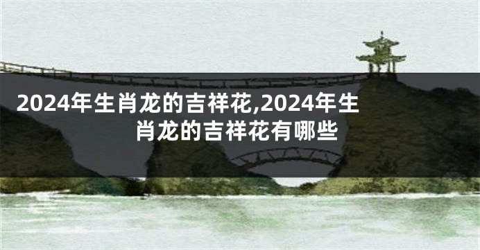 2024年生肖龙的吉祥花,2024年生肖龙的吉祥花有哪些