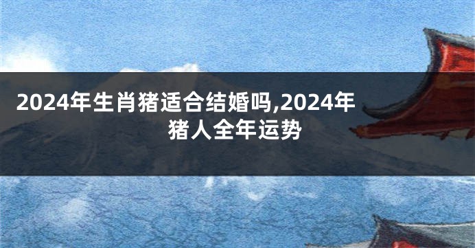 2024年生肖猪适合结婚吗,2024年猪人全年运势