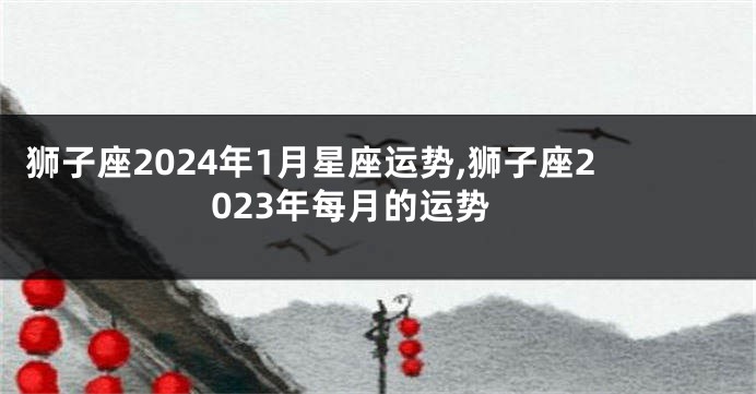 狮子座2024年1月星座运势,狮子座2023年每月的运势