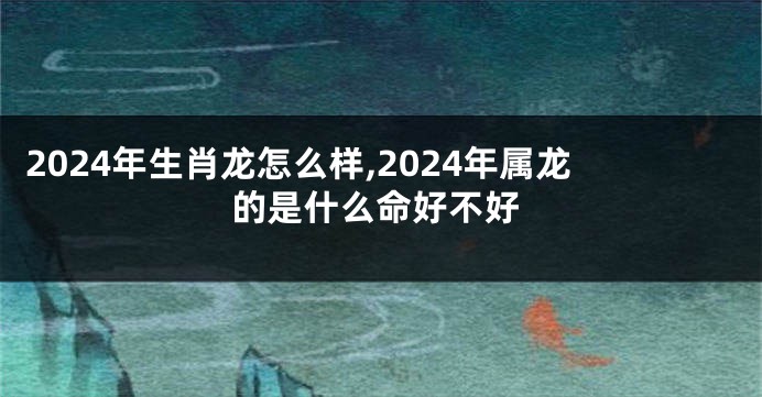 2024年生肖龙怎么样,2024年属龙的是什么命好不好