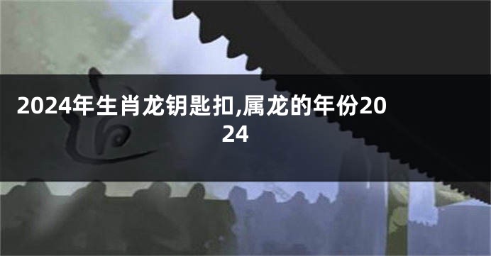 2024年生肖龙钥匙扣,属龙的年份2024