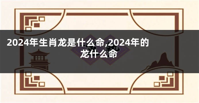 2024年生肖龙是什么命,2024年的龙什么命