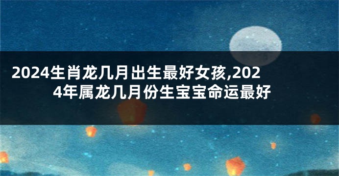 2024生肖龙几月出生最好女孩,2024年属龙几月份生宝宝命运最好