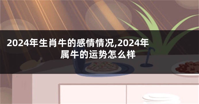 2024年生肖牛的感情情况,2024年属牛的运势怎么样