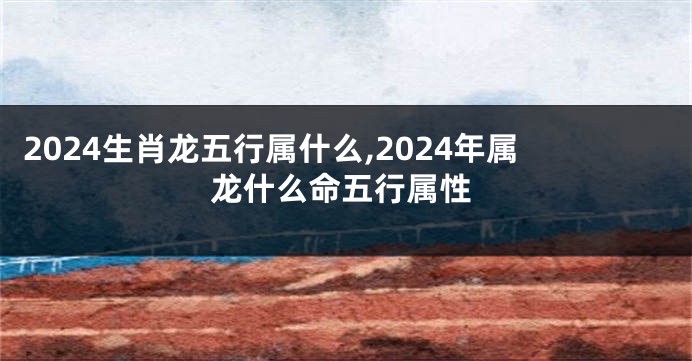 2024生肖龙五行属什么,2024年属龙什么命五行属性