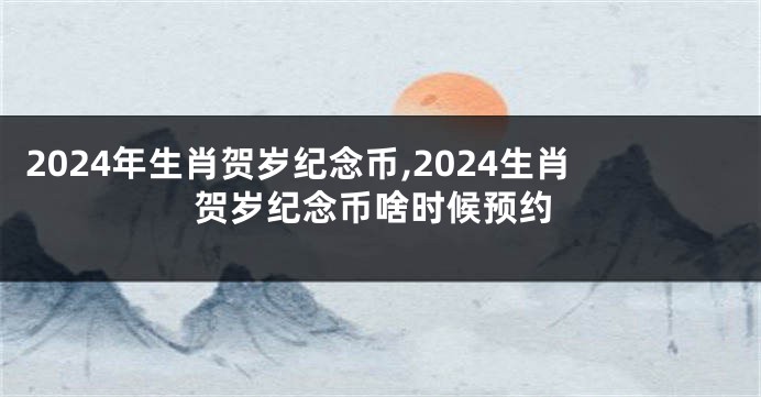 2024年生肖贺岁纪念币,2024生肖贺岁纪念币啥时候预约