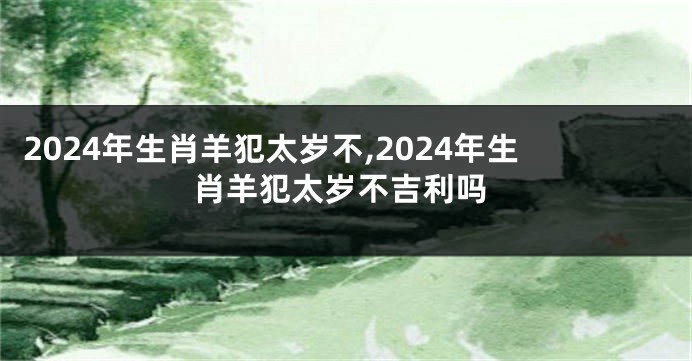 2024年生肖羊犯太岁不,2024年生肖羊犯太岁不吉利吗