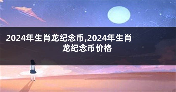 2024年生肖龙纪念币,2024年生肖龙纪念币价格