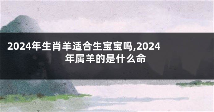 2024年生肖羊适合生宝宝吗,2024年属羊的是什么命