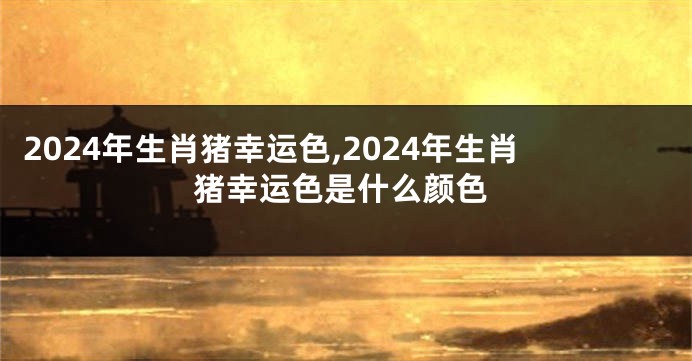 2024年生肖猪幸运色,2024年生肖猪幸运色是什么颜色