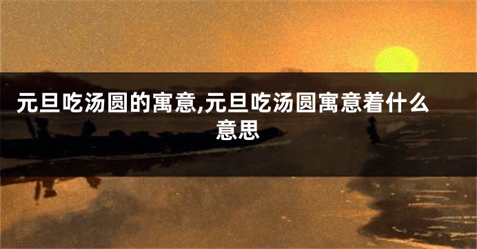 元旦吃汤圆的寓意,元旦吃汤圆寓意着什么意思
