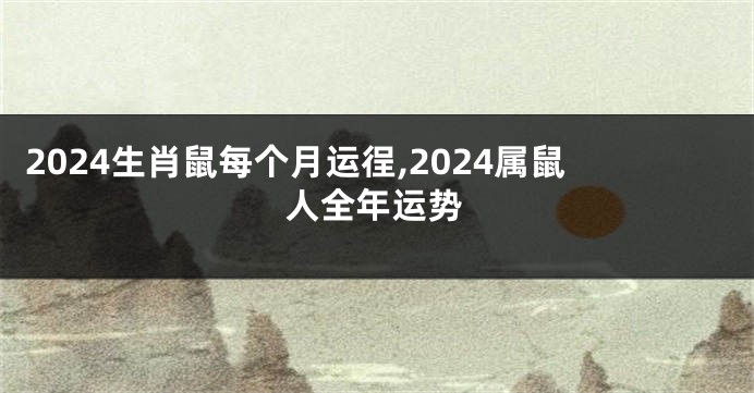 2024生肖鼠每个月运徎,2024属鼠人全年运势