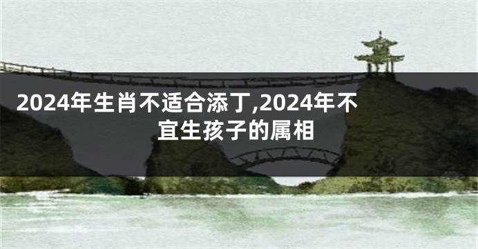 2024年生肖不适合添丁,2024年不宜生孩子的属相
