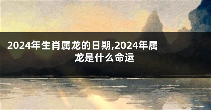 2024年生肖属龙的日期,2024年属龙是什么命运